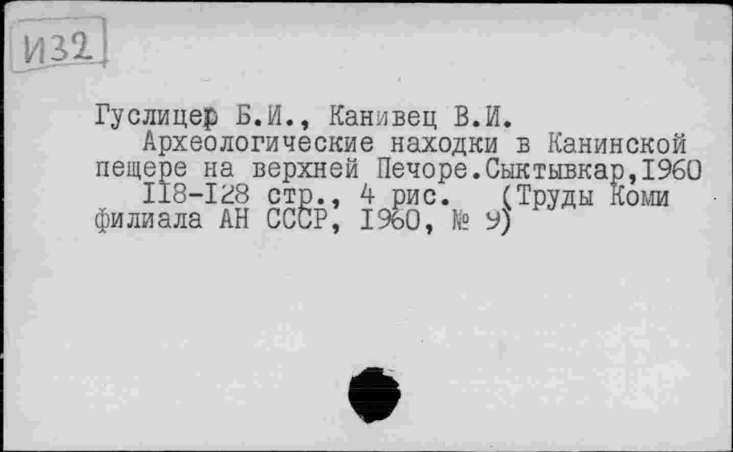 ﻿Гуслицер Б.И., Канивец В.И.
Археологические находки в Канинской пещере на верхней Печоре.Сыктывкар,I960
ІІ8-І28 стр., 4 рис. (Труды Коми филиала АН СССР, I960, № 9)